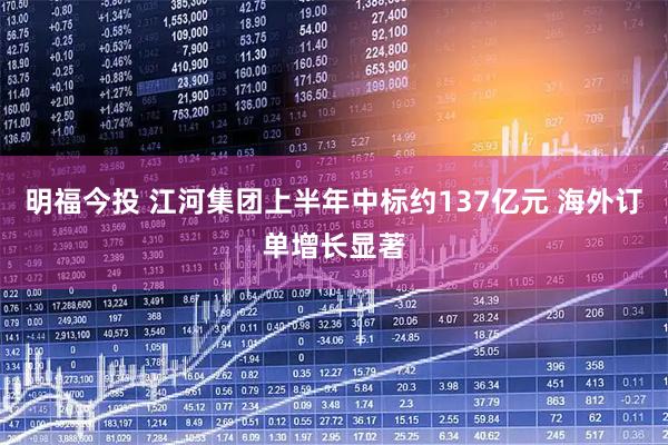 明福今投 江河集团上半年中标约137亿元 海外订单增长显著