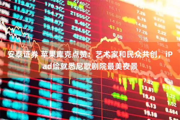 安泰证券 苹果库克点赞：艺术家和民众共创，iPad绘就悉尼歌剧院最美夜景