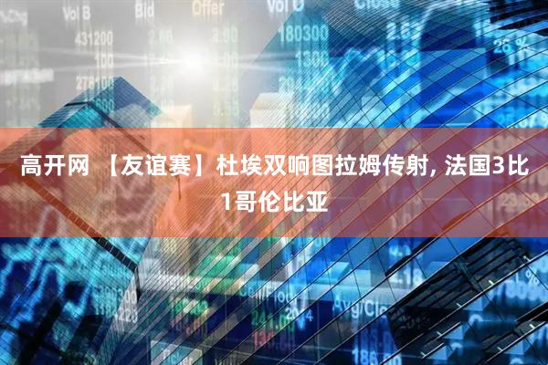 高开网 【友谊赛】杜埃双响图拉姆传射, 法国3比1哥伦比亚