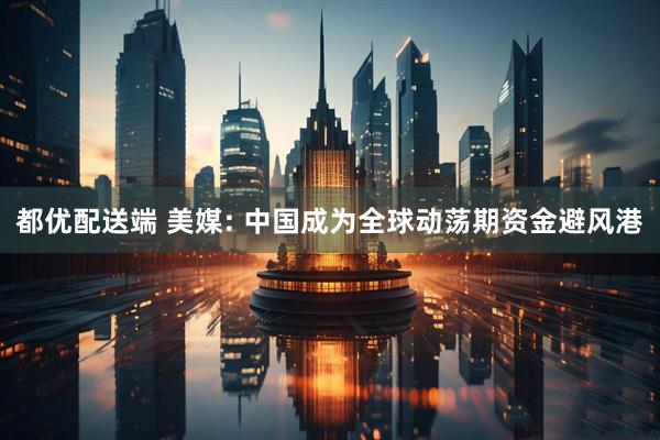 都优配送端 美媒: 中国成为全球动荡期资金避风港