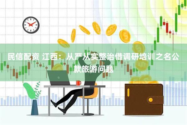 民信配资 江西：从严从实整治借调研培训之名公款旅游问题