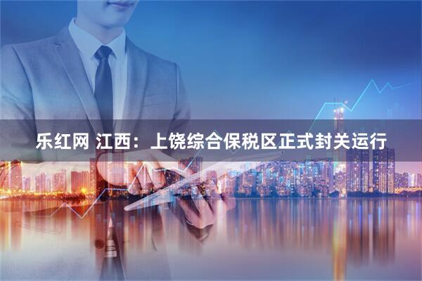 乐红网 江西：上饶综合保税区正式封关运行
