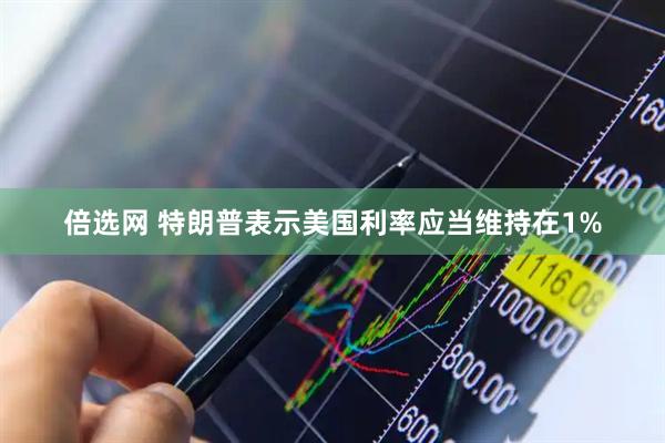 倍选网 特朗普表示美国利率应当维持在1%