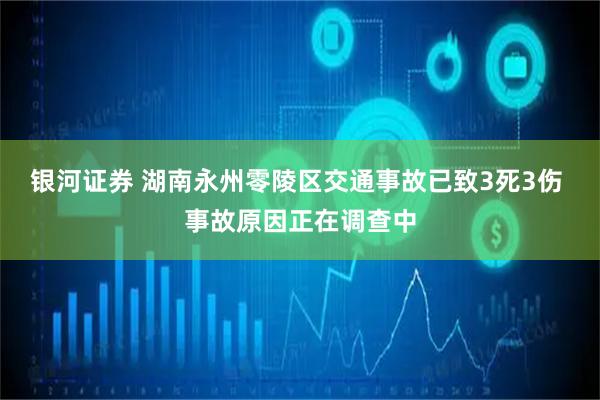 银河证券 湖南永州零陵区交通事故已致3死3伤 事故原因正在调查中