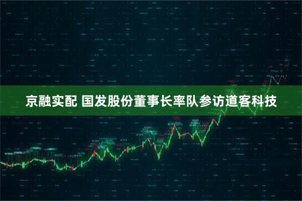 京融实配 国发股份董事长率队参访道客科技