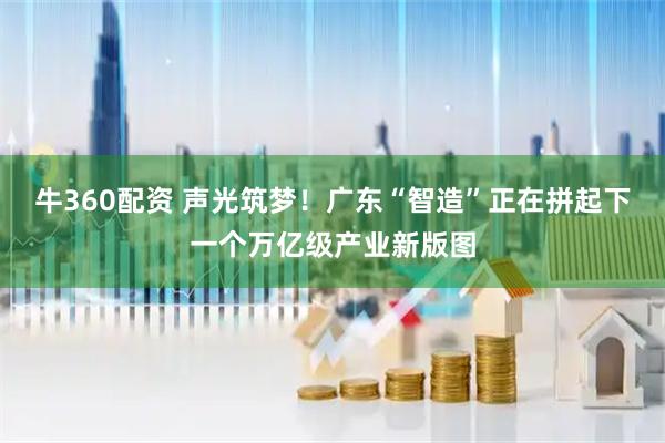 牛360配资 声光筑梦！广东“智造”正在拼起下一个万亿级产业新版图