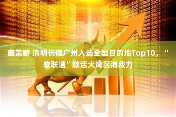 鑫策略 清明长假广州入选全国目的地Top10，“软联通”激活大湾区消费力
