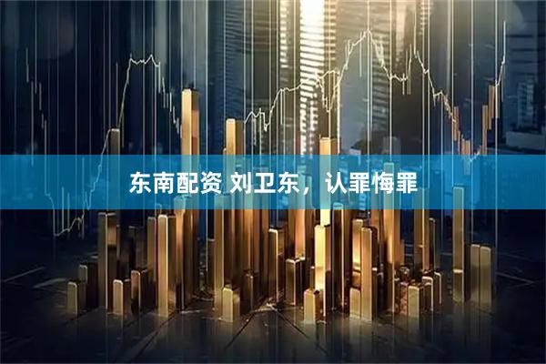东南配资 刘卫东，认罪悔罪