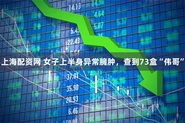 上海配资网 女子上半身异常臃肿，查到73盒“伟哥”