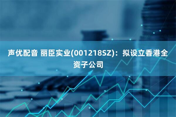 声优配音 丽臣实业(001218SZ)：拟设立香港全资子公司