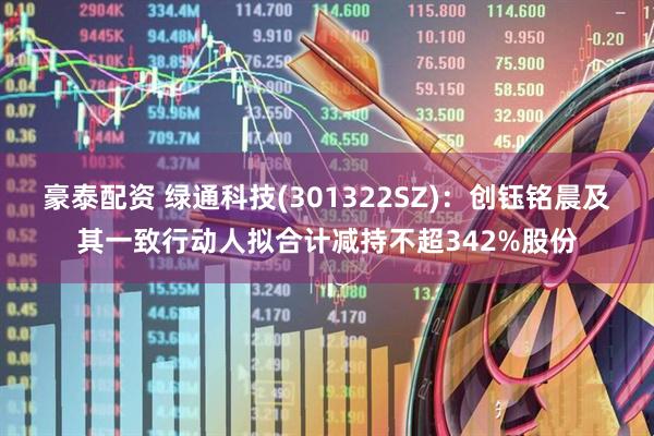 豪泰配资 绿通科技(301322SZ)：创钰铭晨及其一致行动人拟合计减持不超342%股份